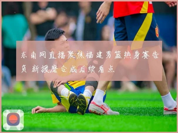 东南网直播聚焦福建男篮热身赛告负 新援磨合成后续看点