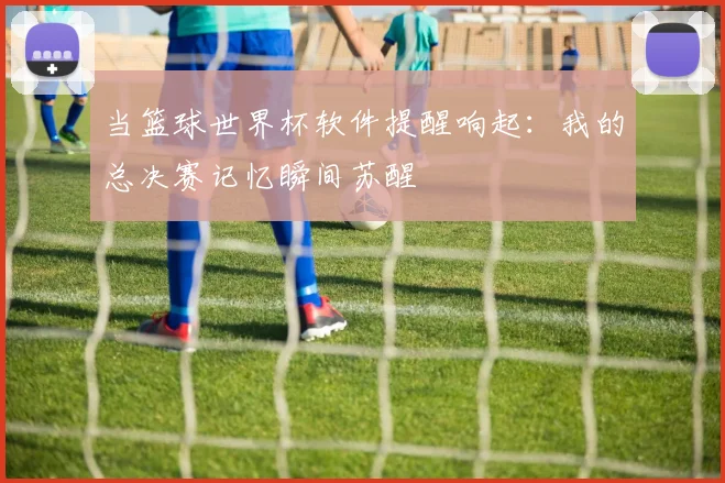当篮球世界杯软件提醒响起:我的总决赛记忆瞬间苏醒