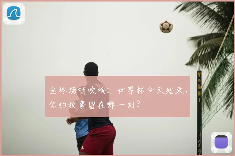 当终场哨吹响：世界杯今天结束，你的故事留在哪一刻？