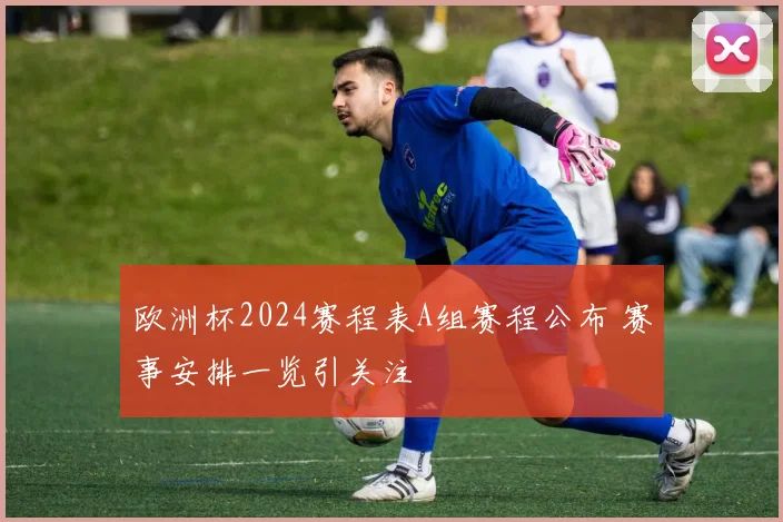 欧洲杯2024赛程表A组赛程公布 赛事安排一览引关注