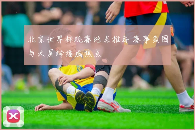 北京世界杯观赛地点推荐 赛事氛围与大屏转播成焦点