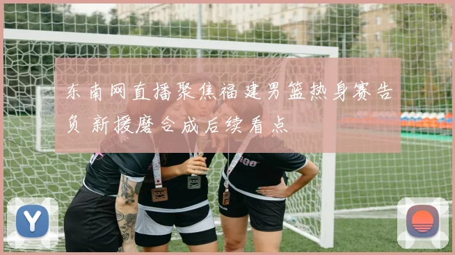 东南网直播聚焦福建男篮热身赛告负 新援磨合成后续看点