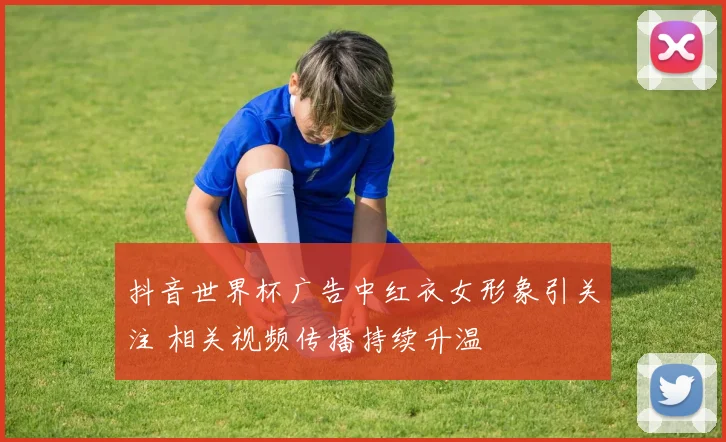 抖音世界杯广告中红衣女形象引关注 相关视频传播持续升温