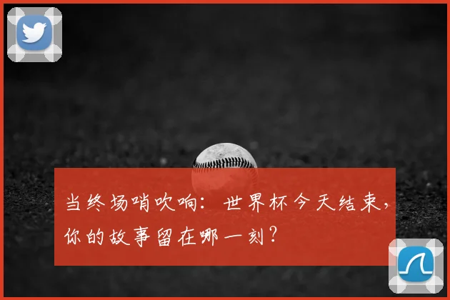 当终场哨吹响:世界杯今天结束,你的故事留在哪一刻?