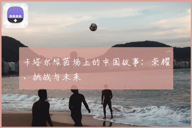 卡塔尔绿茵场上的中国故事:荣耀、挑战与未来