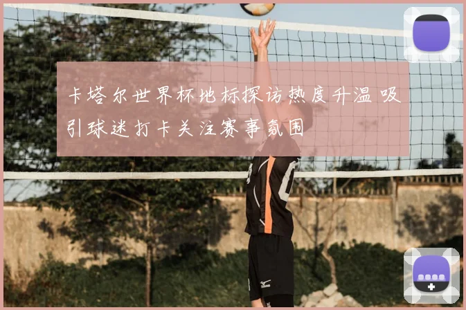 卡塔尔世界杯地标探访热度升温 吸引球迷打卡关注赛事氛围