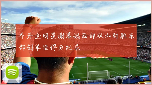 乔丹全明星谢幕战西部双加时胜东部创单场得分纪录
