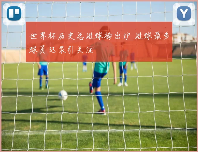 世界杯历史总进球榜出炉 进球最多球员记录引关注