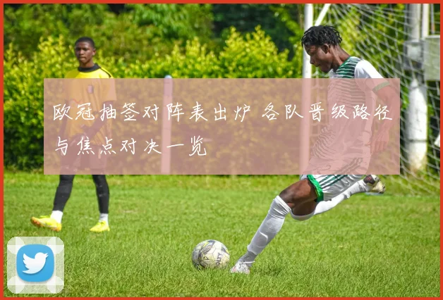 欧冠抽签对阵表出炉 各队晋级路径与焦点对决一览