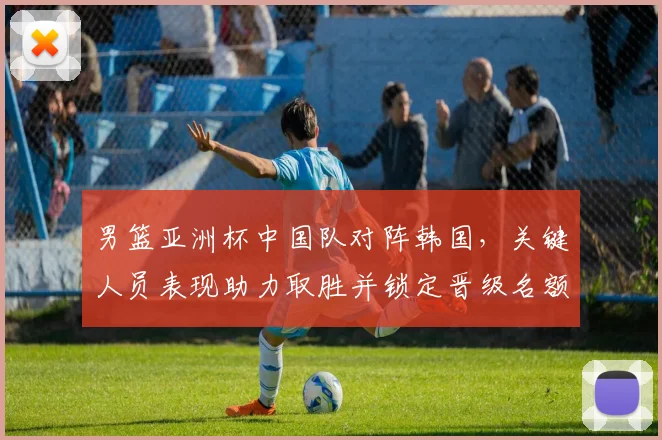 男篮亚洲杯中国队对阵韩国，关键人员表现助力取胜并锁定晋级名额